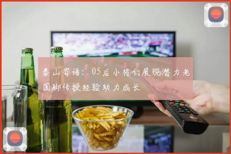 泰山寄语：05后小将们展现潜力老国脚传授经验助力成长