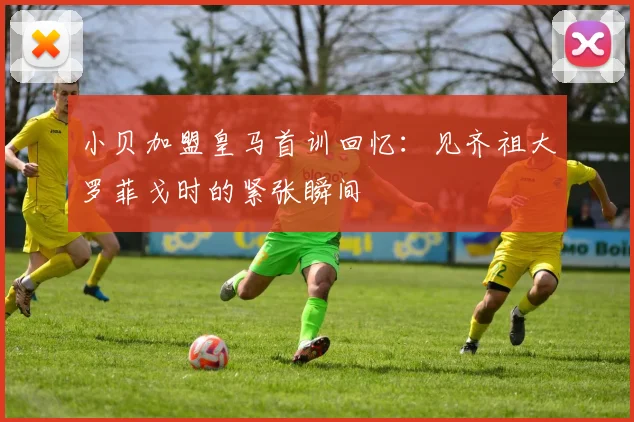 小贝加盟皇马首训回忆：见齐祖大罗菲戈时的紧张瞬间
