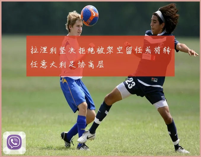 拉涅利坚决拒绝被架空留任或将转任意大利足协高层