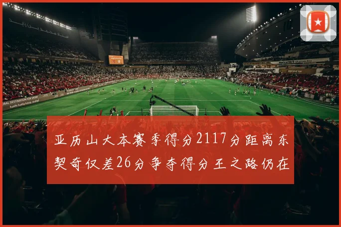 亚历山大本赛季得分2117分距离东契奇仅差26分争夺得分王之路仍在继续