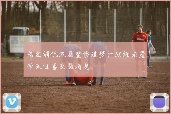 老里调侃浓眉整惨追梦计划给老詹带来惊喜交易消息