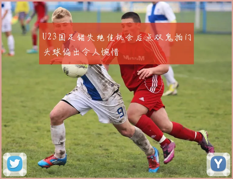 U23国足错失绝佳机会后点双鬼拍门头球偏出令人惋惜