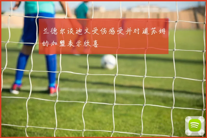兰德尔谈迪文受伤感受并对道苏姆的加盟表示欣喜