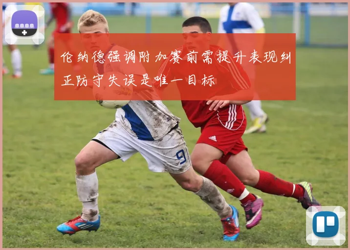 伦纳德强调附加赛前需提升表现纠正防守失误是唯一目标