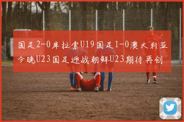 国足2-0库拉索U19国足1-0澳大利亚今晚U23国足迎战朝鲜U23期待再创佳绩