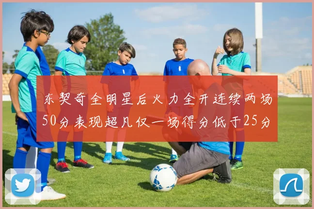 东契奇全明星后火力全开连续两场50分表现超凡仅一场得分低于25分